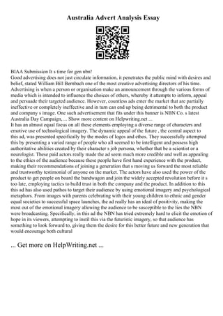 Australia Advert Analysis Essay
BIAA Submission It s time for gen nbn!
Good advertising does not just circulate information, it penetrates the public mind with desires and
belief, stated William Bill Bernbach one of the most creative advertising directors of his time.
Advertising is when a person or organisation make an announcement through the various forms of
media which is intended to influence the choices of others, whereby it attempts to inform, appeal
and persuade their targeted audience. However, countless ads enter the market that are partially
ineffective or completely ineffective and in turn can end up being detrimental to both the product
and company s image. One such advertisement that fits under this banner is NBN Co. s latest
Australia Day Campaign, ... Show more content on Helpwriting.net ...
It has an almost equal focus on all these elements employing a diverse range of characters and
emotive use of technological imagery. The dynamic appeal of the future , the central aspect to
this ad, was presented specifically by the modes of logos and ethos. They successfully attempted
this by presenting a varied range of people who all seemed to be intelligent and possess high
authoritative abilities created by their character s job persona, whether that be a scientist or a
neurologist. These paid actors really made the ad seem much more credible and well as appealing
to the ethics of the audience because these people have first hand experience with the product,
making their recommendations of joining a generation that s moving us forward the most reliable
and trustworthy testimonial of anyone on the market. The actors have also used the power of the
product to get people on board the bandwagon and join the widely accepted revolution before it s
too late, employing tactics to build trust in both the company and the product. In addition to this
this ad has also used pathos to target their audience by using emotional imagery and psychological
metaphors. From images with parents celebrating with their young children to ethnic and gender
equal societies to successful space launches, the ad really has an ideal of positivity, making the
most out of the emotional imagery allowing the audience to be susceptible to the lies the NBN
were broadcasting. Specifically, in this ad the NBN has tried extremely hard to elicit the emotion of
hope in its viewers, attempting to instil this via the futuristic imagery, so that audience has
something to look forward to, giving them the desire for this better future and new generation that
would encourage both cultural
... Get more on HelpWriting.net ...
 