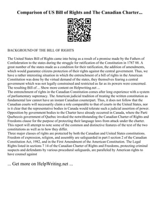 Comparison of US Bill of Rights and The Canadian Charter...
BACKGROUND OF THE BILL OF RIGHTS
The United States Bill of Rights came into being as a result of a promise made by the Fathers of
Confederation to the states during the struggle for ratification of the Constitution in 1787 88. A
great number of the states made as a condition for their ratification, the addition of amendments,
which would guarantee citizens protection of their rights against the central government. Thus, we
have a rather interesting situation in which the entrenchment of a bill of rights in the American
Constitution was done by the virtual demand of the states, they themselves fearing a central
government which was not legally constrained and restricted as far as its powers were concerned.
The resulting Bill of ... Show more content on Helpwriting.net ...
The entrenchment of rights in the Canadian Constitution comes after long experience with a system
of parliamentary supremacy. The American judicial tradition of treating the written constitution as
fundamental law cannot have an instant Canadian counterpart. Thus, it does not follow that the
Canadian courts will necessarily claim a role comparable to that of courts in the United States, nor
is it clear that the representative bodies in Canada would tolerate such a judicial assertion of power.
Opposition by government bodies to the Charter have already occurred in Canada, where the Parti
Quebecois government of Quebec invoked the notwithstanding the Canadian Charter of Rights and
Freedoms clause for the purpose of protecting their language laws from attack under the charter.
This report will attempt to note some of the common and distinctive features of the text of the two
constitutions as well as to how they differ.
Three major classes of rights are protected by both the Canadian and United States constitutions.
Freedom of expression, religion, and assembly are safeguarded in part I section 2 of the Canadian
Constitution Act, 1982, and in the First Amendment of the American Constitution. The Legal
Rights listed in sections 7 14 of the Canadian Charter of Rights and Freedoms, protecting criminal
suspects and defendants by various procedural safeguards, are paralleled by American rights to
have counsel against
... Get more on HelpWriting.net ...
 