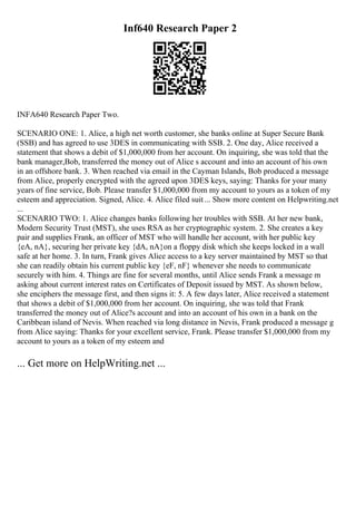 Inf640 Research Paper 2
INFA640 Research Paper Two.
SCENARIO ONE: 1. Alice, a high net worth customer, she banks online at Super Secure Bank
(SSB) and has agreed to use 3DES in communicating with SSB. 2. One day, Alice received a
statement that shows a debit of $1,000,000 from her account. On inquiring, she was told that the
bank manager,Bob, transferred the money out of Alice s account and into an account of his own
in an offshore bank. 3. When reached via email in the Cayman Islands, Bob produced a message
from Alice, properly encrypted with the agreed upon 3DES keys, saying: Thanks for your many
years of fine service, Bob. Please transfer $1,000,000 from my account to yours as a token of my
esteem and appreciation. Signed, Alice. 4. Alice filed suit... Show more content on Helpwriting.net
...
SCENARIO TWO: 1. Alice changes banks following her troubles with SSB. At her new bank,
Modern Security Trust (MST), she uses RSA as her cryptographic system. 2. She creates a key
pair and supplies Frank, an officer of MST who will handle her account, with her public key
{eA, nA}, securing her private key {dA, nA}on a floppy disk which she keeps locked in a wall
safe at her home. 3. In turn, Frank gives Alice access to a key server maintained by MST so that
she can readily obtain his current public key {eF, nF} whenever she needs to communicate
securely with him. 4. Things are fine for several months, until Alice sends Frank a message m
asking about current interest rates on Certificates of Deposit issued by MST. As shown below,
she enciphers the message first, and then signs it: 5. A few days later, Alice received a statement
that shows a debit of $1,000,000 from her account. On inquiring, she was told that Frank
transferred the money out of Alice?s account and into an account of his own in a bank on the
Caribbean island of Nevis. When reached via long distance in Nevis, Frank produced a message g
from Alice saying: Thanks for your excellent service, Frank. Please transfer $1,000,000 from my
account to yours as a token of my esteem and
... Get more on HelpWriting.net ...
 