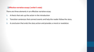 Effective narrative essays ( writer’s note) 
There are three elements in an effective narrative essay: 
1. A thesis that sets up the action in the introduction 
2. Transition sentences that connect events and help the reader follow the story. 
3. A conclusion that ends the story action and provides a moral or revelation. 
