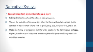 Narrative Essays 
• Several important elements make up a story: 
1) Setting : the location where the action in a story happens. 
2) Theme: the basic idea of the story. Very often the theme will deal with a topic that is 
common in life or human nature, such as greed, envy, love, independence, and so on. 
3) Mode: the feeling or atmosphere that the writer creates for the story. It could be happy, 
hopeful, suspenseful, or scary. Both the setting and descriptive vocabulary create the 
mood in a narrative. 
 