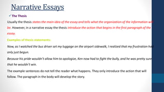 Narrative Essays 
The Thesis 
Usually the thesis states the main idea of the essay and tells what the organization of the information will 
be. However, in a narrative essay the thesis introduce the action that begins in the first paragraph of the 
essay. 
Examples of thesis statements: 
Now, as I watched the bus driver set my luggage on the airport sidewalk, I realized that my frustration had 
only just begun. 
Because his pride wouldn’t allow him to apologize, Ken now had to fight the bully, and he was pretty sure 
that he wouldn’t win. 
The example sentences do not tell the reader what happens. They only introduce the action that will 
follow. The paragraph in the body will develop the story. 
 