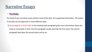 Narrative Essays 
• The Body: 
The body of your narrative essay contains most of the plot- the supporting information. The action 
in the plot can be organized in many different ways. 
 chronological, or time order in this method each paragraph gives more information about the 
story as it proceeds in time: the first paragraph usually describe the first event, the second 
paragraph describes the second event and so on. 
 