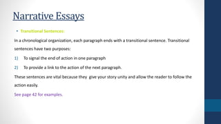 Narrative Essays 
• Transitional Sentences: 
In a chronological organization, each paragraph ends with a transitional sentence. Transitional 
sentences have two purposes: 
1) To signal the end of action in one paragraph 
2) To provide a link to the action of the next paragraph. 
These sentences are vital because they give your story unity and allow the reader to follow the 
action easily. 
See page 42 for examples. 
 