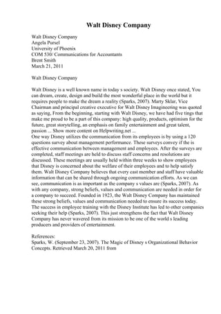 Walt Disney Company
Walt Disney Company
Angela Pursel
University of Phoenix
COM 530/ Communications for Accountants
Brent Smith
March 21, 2011
Walt Disney Company
Walt Disney is a well known name in today s society. Walt Disney once stated, You
can dream, create, design and build the most wonderful place in the world but it
requires people to make the dream a reality (Sparks, 2007). Marty Sklar, Vice
Chairman and principal creative executive for Walt Disney Imagineering was quoted
as saying, From the beginning, starting with Walt Disney, we have had five tings that
make me proud to be a part of this company: high quality, products, optimism for the
future, great storytelling, an emphasis on family entertainment and great talent,
passion ... Show more content on Helpwriting.net ...
One way Disney utilizes the communication from its employees is by using a 120
questions survey about management performance. These surveys convey if the is
effective communication between management and employees. After the surveys are
completed, staff meetings are held to discuss staff concerns and resolutions are
discussed. These meetings are usually held within three weeks to show employees
that Disney is concerned about the welfare of their employees and to help satisfy
them. Walt Disney Company believes that every cast member and staff have valuable
information that can be shared through ongoing communication efforts. As we can
see, communication is as important as the company s values are (Sparks, 2007). As
with any company, strong beliefs, values and communication are needed in order for
a company to succeed. Founded in 1923, the Walt Disney Company has maintained
these strong beliefs, values and communication needed to ensure its success today.
The success in employee training with the Disney Institute has led to other companies
seeking their help (Sparks, 2007). This just strengthens the fact that Walt Disney
Company has never wavered from its mission to be one of the world s leading
producers and providers of entertainment.
References:
Sparks, W. (September 23, 2007). The Magic of Disney s Organizational Behavior
Concepts. Retrieved March 20, 2011 from
 