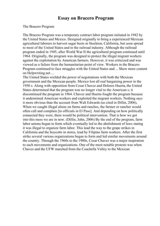 Essay on Bracero Program
The Bracero Program
The Bracero Program was a temporary contract labor program initiated in 1942 by
the United States and Mexico. Designed originally to bring a experienced Mexican
agricultural laborers to harvest sugar beets in Stockton, California, but soon spread
to most of the United States and to the railroad industry. Although the railroad
program ended in 1945, after World War II the agricultural program continued until
1964. Originally, the program was designed to protect the illegal migrant workers
against the exploitation by American farmers. However, it was criticized and was
viewed as a failure from the humanitarian point of view. Workers in the Bracero
Program continued to face struggles with the United States and ... Show more content
on Helpwriting.net ...
The United States wielded the power of negotiations with both the Mexican
government and the Mexican people. Mexico lost all real bargaining power in the
1950 s. Along with opposition from Cesar Chavez and Dolores Huerta, the United
States determined that the program was no longer vital to the American s; it
discontinued the program in 1964. Chavez and Huerta fought the program because
it undermined American workers and exploited the migrant workers. Nothing says
it more obvious than the account from Walt Edwards (as cited in Dillin, 2006),
When we caught illegal aliens on farms and ranches, the farmer or rancher would
often call and complain [to officials in El Paso]. And depending on how politically
connected they were, there would be political intervention. That is how we got
into this mess we are in now. (Dillin, John, 2006) By the end of the program, farm
labor unions began to form which eventually led to the abolishment of laws stating
it was illegal to organize farm labor. This lead the way to the grape strikes in
California and the boycotts in stores, lead by Filipino farm workers. After the first
strike several various organizations began to form and led similar movements around
the country. Through the 1960s to the 1980s, Cesar Chavez was a major inspiration
to such movements and organizations. One of the most notable protests was when
Chavez and the UFW marched from the Coachella Valley to the Mexican
 