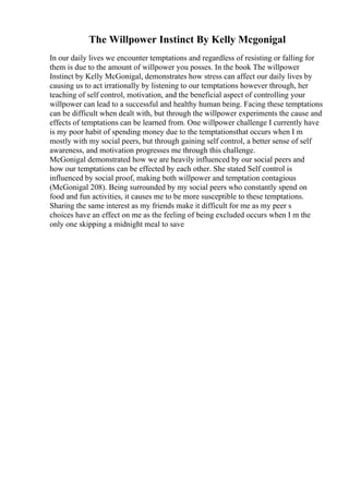 The Willpower Instinct By Kelly Mcgonigal
In our daily lives we encounter temptations and regardless of resisting or falling for
them is due to the amount of willpower you posses. In the book The willpower
Instinct by Kelly McGonigal, demonstrates how stress can affect our daily lives by
causing us to act irrationally by listening to our temptations however through, her
teaching of self control, motivation, and the beneficial aspect of controlling your
willpower can lead to a successful and healthy human being. Facing these temptations
can be difficult when dealt with, but through the willpower experiments the cause and
effects of temptations can be learned from. One willpower challenge I currently have
is my poor habit of spending money due to the temptationsthat occurs when I m
mostly with my social peers, but through gaining self control, a better sense of self
awareness, and motivation progresses me through this challenge.
McGonigal demonstrated how we are heavily influenced by our social peers and
how our temptations can be effected by each other. She stated Self control is
influenced by social proof, making both willpower and temptation contagious
(McGonigal 208). Being surrounded by my social peers who constantly spend on
food and fun activities, it causes me to be more susceptible to these temptations.
Sharing the same interest as my friends make it difficult for me as my peer s
choices have an effect on me as the feeling of being excluded occurs when I m the
only one skipping a midnight meal to save
 