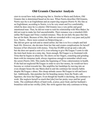 Old Grannis Character Analysis
cters to reveal how truly unforgiving fate is. Similar to Maria and Zerkow, Old
Grannis fate is determined based on his race. When Norris describes Old Grannis,
Norris says he is an Englishman and an expert dog surgeon (Norris 9). His fate as
an Englishman, according to Norris, is to be very smart and live comfortably,
which he does since he is a doctor. Old Grannis was a very polite and good
intentioned man. Thus, he did not want to rush his relationship with Miss Baker; he
did not want to make her feel uncomfortable. Their romance was a retarded (260)
unlike McTeague and Trina s rushed romance. They do not defy the pace that fate
has set for them. Because of this, they both are rewarded with a very pure and joyful
love. Norris... Show more content on Helpwriting.net ...
She did not grow up rich and as stated earlier, her fate is to live a simple and laid
back life. However, she deviates from her fate and creates complications for herself
because of her obsession with money. Trina has $5,000 saved up and a side job,
but she does not spend a cent of it, even refusing to give McTeague 5 cents to ride
the train back home on a rainy day. Soon enough, McTeague is so frustrated with
Trina that he begins to abuse her. He chews on her fingers, crunching and grinding
them with his immense teeth, always ingenious enough to remember which were
the sorest (Norris 244). This marks the beginning of Trina s deterioration in health.
If she had not neglected McTeague in order to save her money, he would not have
become so violent towards her. She amplifies her hardships by moving into an
even cheaper house the one Maria died in and she continues her miserly habits
despite McTeague s abuse. Her cheap attitude causes McTeague to rob and leave
her. Additionally, fate punishes her for hoarding money from the Noah s ark
figurines; she loses her fingers. Even though her health is declining, she continues to
work. She neglects herself so much that [she] lost her pretty ways and her good
looks. The combined effects of hard work, avarice, poor food, and her husband s
brutalities told on her swiftly (264). Her strife against fate only continues to bring
 