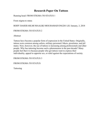 Research Paper On Tattoos
Running head: FROM STIGMA TO STATUS 1
From stigma to status
RODY DAHER HILMI MAALIKI MOUHAMAD ENG201 LIU January, 3, 2018
FROM STIGMA TO STATUS 2
Abstract
Tattoos have become a popular form of expression in the United States. Originally,
tattoos were common among sailors, military personnel, bikers, prostitutes, and jail
mates. Now, however, the use of tattoos is increasing among professionals and other
people. Why has tattooing become such a phenomenon in the past decade? Many
people feel that it is because people who get tattoos want to express their
individuality, appeal to opposite sex, or rebel against the expectations of society.
FROM STIGMA TO STATUS 3
FROM STIGMA TO STATUS
Tattooing
 