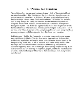 My Personal Past Experience
When I think of my own personal past experiences, I think of the most significant
events and most likely think that those are the times that have shaped you as who
you are today and who you are in the future. When my grandpa had passed away
there were major effects that my family and I had faced. Difficulties like not being
able to sleep at night and having lost someone who meant something special to
everyone. When I think about the smaller challenges I have faced in the pastand
throughout my life, I can start to put together that even the most insignificant events
that have happened in the past could make a significant impact on the person I am in
my near or far future. Occurrences like going through broken bones, losing friends, or
even a gym teacher might have a greater force than I may have expected.
In kindergarten I decided that I was going to run to the playground to start a game
that would be the highlight of the day. I ran up the stairs and onto the bridge but,
suddenly my legs had decided to give out on me and I landed with my hands on the
bridge with my thumb stuck in one of the small holes on the bridge. I didn t think
my finger was stuck so as a normal child would do I stood up really fast and
accidently ripped my thumb out of the bridge. It immediately snapped and my thumb
started to swell and turn a variety of deep blues, purples, and blacks. This turned into
a horrible mother and daughter 4 hour trip to the ER waiting in pain, trying to seek
out what had
 