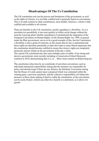 Disadvantages Of The Us Constitution
The UK constitution sets out the powers and limitations of the government, as well
as the rights of citizens, it is not fully codified and is generally based on conventions.
This is in stark contrast to other constitutions, most notably America s, which is fully
codified and available to all citizens.
There are benefits to the U.K constitution, mostly regarding it s flexibility. As it is
unwritten (or uncodified), it can react quickly to reflect social change without the
need for worrying about whether something is Constitutional the integration of the
European Convention on Human Rights via the Human Rights Act 1998, as passed
under the Blair government, serves to be a good example of this, but the Constitution
s flexibility is also a point of criticism, as this means that no law is entrenched and
those rights are therefore potentially at stake this leads to many liberal arguments that
the constitution should become codified to ensure the citizen s rights are completely
protected, and not reliant on the government of the day s whim.
The current UK constitution has also seen multiple years of stable, if not strong and
decisive government, most recently including a Conservative/Liberal Democrat
coalition in 2010, demonstrating that it is, in ... Show more content on Helpwriting.net
...
The constitution relies heavily on a multitude of unwritten conventions, such as
individual ministerial responsibility stating that the ministers are responsible for
policy and should resign if there are any failures, the Salisbury Convention stating
that the House of Lords cannot reject a proposal which was contained within the
winning party s previous manifesto, and the collective responsibility of Cabinet the
presence of these alone making it hard to codify the constitution, as the conventions
can be easily broken. (which can either be a benefit or a detriment, as it allows for
greater
 