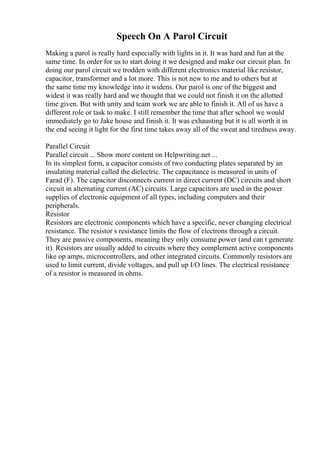 Speech On A Parol Circuit
Making a parol is really hard especially with lights in it. It was hard and fun at the
same time. In order for us to start doing it we designed and make our circuit plan. In
doing our parol circuit we trodden with different electronics material like resistor,
capacitor, transformer and a lot more. This is not new to me and to others but at
the same time my knowledge into it widens. Our parol is one of the biggest and
widest it was really hard and we thought that we could not finish it on the allotted
time given. But with unity and team work we are able to finish it. All of us have a
different role or task to make. I still remember the time that after school we would
immediately go to Jake house and finish it. It was exhausting but it is all worth it in
the end seeing it light for the first time takes away all of the sweat and tiredness away.
Parallel Circuit
Parallel circuit ... Show more content on Helpwriting.net ...
In its simplest form, a capacitor consists of two conducting plates separated by an
insulating material called the dielectric. The capacitance is measured in units of
Farad (F). The capacitor disconnects current in direct current (DC) circuits and short
circuit in alternating current (AC) circuits. Large capacitors are used in the power
supplies of electronic equipment of all types, including computers and their
peripherals.
Resistor
Resistors are electronic components which have a specific, never changing electrical
resistance. The resistor s resistance limits the flow of electrons through a circuit.
They are passive components, meaning they only consume power (and can t generate
it). Resistors are usually added to circuits where they complement active components
like op amps, microcontrollers, and other integrated circuits. Commonly resistors are
used to limit current, divide voltages, and pull up I/O lines. The electrical resistance
of a resistor is measured in ohms.
 
