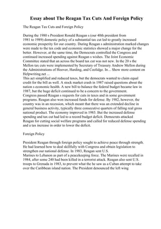 Essay about The Reagan Tax Cuts And Foreign Policy
The Reagan Tax Cuts and Foreign Policy
During the 1980 s President Ronald Reagan s (our 40th president from
1981 to 1989) domestic policy of a substantial tax cut led to greatly increased
economic prosperity for our country. During Reagan s administration marked changes
were made to the tax code and economic statistics showed a major change for the
better. However, at the same time, the Democrats controlled the Congress and
continued increased spending against Reagan s wishes. The Joint Economic
Committee stated that an across the board tax cut was not new. In the 20 s the
Mellon tax cuts were implemented by Secretary of Treasury Andrew Mellon during
the Administrations of Hoover, Harding, and Coolidge. In... Show more content on
Helpwriting.net ...
This act simplified and reduced taxes, but the democrats wanted to claim equal
credit for the bill as well. A stock market crash in 1987 raised questions about the
nation s economic health. A new bill to balance the federal budget became law in
1987, but the huge deficit continued to be a concern to the government.
Congress passed Reagan s requests for cuts in taxes and in some government
programs. Reagan also won increased funds for defense. By 1982, however, the
country was in an recession, which meant that there was an extended decline in
general business activity, typically three consecutive quarters of falling real gross
national product. The economy improved in 1983. But the increased defense
spending and tax cut had led to a record budget deficit. Democrats attacked
Reagan for cutting social welfare programs and called for reduced defense spending
and a tax increase in order to lower the deficit.
Foreign Policy
President Reagan through foreign policy sought to achieve peace through strength.
He had learned how to deal skillfully with Congress and obtain legislation to
strengthen our national defense. In 1983, Reagan sent U.S.
Marines to Lebanon as part of a peacekeeping force. The Marines were recalled in
1984, after some 240 had been killed in a terrorist attack. Reagan also sent U.S.
troops to Grenada in 1983, to prevent what the he saw as a Cuban attempt to take
over the Caribbean island nation. The President denounced the left wing
 