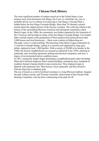 Chicano Park History
The most significant number of outdoor mural art in the United States is just
minutes away from downtown San Diego, but if you ve visited the city, you ve
probably driven over it without even knowing it. San Diego s Chicano Park is
hidden below the San Diego Coronado Bridge. More than 70 vibrantly colored
murals adorn the support pylons of the freeway overpass. The walls pay tribute to the
history of the surrounding Mexican American and immigrant community called
Barrio Logan. In the 1960s, the community was further separated by the formation of
the 5 Freeway and the high on ramps of the San Diego Coronado Bridge. City leaders
didn t include tenants in the preparation of these projects that destroyed more than
5,000 houses and local businesses.... Show more content on Helpwriting.net ...
The park s story is worth retelling: The bisecting of the Barrio Logan community by
I 5 and the Coronado Bridge, ending in a concrete roof supported by large gray
pillars, replaced at least 1,500 families. With a society of 20,000 in its heyday in the
1940s, the historic neighborhood was rezoned as industrial in the 1950s, ushering in
junkyards, auto wrecking operations, plating and chemical companies, and now, a
legacy of environmental and air condition issues.
In 1967, community leaders began demanding a neighborhood park under the bridge.
When the California Highway Patrol started building a substation there, hundreds of
residents formed a human shield to stop construction. They displayed signs in
Spanish with statements like, More houses, fewer junkyards, and they hoisted a
Chicano flag from a telephone pole.
The use of murals as a tool of political resistance is a long Mexican tradition. Imagine
the park without murals, said Tommie Camarillo, chairwoman of the Chicano Park
Steering Committee, who has been volunteering at the park for 48
 