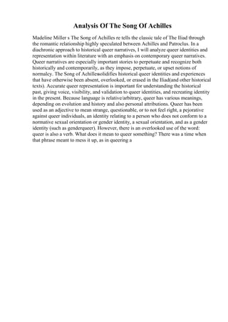 Analysis Of The Song Of Achilles
Madeline Miller s The Song of Achilles re tells the classic tale of The Iliad through
the romantic relationship highly speculated between Achilles and Patroclus. In a
diachronic approach to historical queer narratives, I will analyze queer identities and
representation within literature with an emphasis on contemporary queer narratives.
Queer narratives are especially important stories to perpetuate and recognize both
historically and contemporarily, as they impose, perpetuate, or upset notions of
normalcy. The Song of Achillessolidifies historical queer identities and experiences
that have otherwise been absent, overlooked, or erased in the Iliad(and other historical
texts). Accurate queer representation is important for understanding the historical
past, giving voice, visibility, and validation to queer identities, and recreating identity
in the present. Because language is relative/arbitrary, queer has various meanings,
depending on evolution and history and also personal attributions. Queer has been
used as an adjective to mean strange, questionable, or to not feel right, a pejorative
against queer individuals, an identity relating to a person who does not conform to a
normative sexual orientation or gender identity, a sexual orientation, and as a gender
identity (such as genderqueer). However, there is an overlooked use of the word:
queer is also a verb. What does it mean to queer something? There was a time when
that phrase meant to mess it up, as in queering a
 