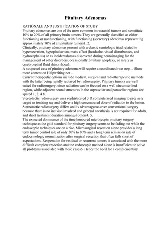 Pituitary Adenomas
RATIONALE AND JUSTIFICATION OF STUDY
Pituitary adenomas are one of the most common intracranial tumors and constitute
10% to 20% of all primary brain tumors. They are generally classified as either
functioning or nonfunctioning, with functioning (secretory) adenomas representing
approximately 70% of all pituitary tumors1, 2.
Clinically, pituitary adenomas present with a classic semiologic triad related to
hypersecretion, hypopituitarism, mass effect (headache, visual disturbances, and
hydrocephalus) or as incidentalomas discovered during neuroimaging for the
management of other disorders; occasionally pituitary apoplexy, or rarely as
cerebrospinal fluid rhinorrhoea3.
A suspected case of pituitary adenoma will require a coordinated two step ... Show
more content on Helpwriting.net ...
Current therapeutic options include medical, surgical and radiotherapeutic methods
with the latter being rapidly replaced by radiosurgery. Pituitary tumors are well
suited for radiosurgery, since radiation can be focused on a well circumscribed
region, while adjacent neural structures in the suprasellar and parasellar regions are
spared 1, 2, 4 8.
Stereotactic radiosurgery uses sophisticated 3 D computerized imaging to precisely
target an ionizing ray and deliver a high concentrated dose of radiation to the lesion.
Stereotactic radiosurgery differs and is advantageous over conventional surgery
because there is no incision involved and general anesthesia is not required for adults,
and short treatment duration amongst others4, 5.
The expected dominance of the time honoured microscopic pituitary surgery
technique as the gold standard for pituitary surgery seems to be fading out while the
endoscopic techniques are on a rise. Microsurgical resection alone provides a long
term tumor control rate of only 50% to 80% and a long term remission rate of
endocrinologic normalization after surgical resection that often falls short of
expectations. Reoperation for residual or recurrent tumors is associated with the more
difficult complete resection and the endoscopic method alone is insufficient to solve
all problems associated with these cases6. Hence the need for a complementary
 