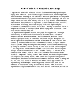 Value Chain for Competitive Advantage
Corporate and operational managers strive to create more value by optimizing the
supply chain activities. Optimization of supply chain activities means competition
from other firms, primarily on cost efficiency. However, optimization of supply chain
activities alone cannot always yield a source of competitive advantage. This is for the
simple reason that value chain not only seeks to do away with the activities that do
not add value, but establishes the importance of other support activities, including
infrastructure, technology, and so on, that play a vital role in providing the
foundation for competitive advantage. Value chain s primary activities are similar to
the primary functions of the supply chain. Where supply chain focuses on... Show
more content on Helpwriting.net ...
The objective of this paper is twofold. This paper initially provides a thorough
understanding of the value chain as introduced by Porter (1985) with a brief
theoretical review, built on the author s previous research. With this, a basic
theoretical perspective may be formed for subsequent analysis. This paper also
strives to provide a comprehension towards modification of value chain and ways
to move up the value chain to achieve competitive advantage, using the complex
adaptive systems theory and using the same through grounded theory methodology
by taking on the author s earlier findings of value chain on the Chinese company:
Li and Fung and his current effort to map the value chain on the Indian company:
Infosys. Justification of Research: Value Chain for Strategy? As outlined in my
earlier research, Porter s work on value chain stems from his efforts to take his
lessons of Competitive Strategy (Porter, 1980) forward, and provides a prescription
for Competitive Advantage (Porter, 1985). There are two generic strategies cost
advantage and differentiation with the focus on broad or narrow market, differing the
mix and value chain is seen as the model that throws up the opportunities for
implementing such strategies. With every pointer towards value chain and the
definition of the same not clearly stated by Porter (Porter, 1985), it becomes
imperative not only to understand the value chain but also to see how it provides the
 
