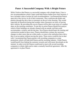 Paner A Successful Company With A Bright Future
While I believe that Panera is a successful company with a bright future, I have a
few recommendations which I hope could help Panera further grow their business. I
have included a plan of action for each recommendation. I recommend that Panera
open drive thru service in all of their restaurants. They could provide drinks and
pastries through the drive thru to customers on the go in the morning. This would
especially be beneficial during bad weather when consumers are leery of leaving
their vehicles. By providing this service Panera will be able to get more of a market
share on the morning commuters. To put this in action Panera should first analyze
which of their buildings are already situated with an outside wall that could
accommodate a window and driving lane. Next Panera should begin the training and
construction needed at these stores. Panera should then evaluate any necessary
changes to other stores that are within malls, or come to the realization that a drive
thru is not an option without moving the stores. Those stores would be last to deal
with. I recommend that Panera partner with recording companies to create
promotions which will help both Panera and the recording industry. I think Panera
would benefit from linking the customer rewards card with music downloads on the
internet. In order to do this Panera would need to meet with several recording
companies to obtain rights and to make a mutually beneficial agreement. After the
agreement is in place Panera
 