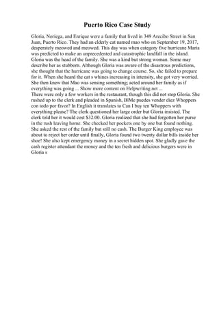 Puerto Rico Case Study
Gloria, Noriega, and Enrique were a family that lived in 349 Arecibo Street in San
Juan, Puerto Rico. They had an elderly cat named mao who on September 19, 2017,
desperately meowed and meowed. This day was when category five hurricane Maria
was predicted to make an unprecedented and catastrophic landfall in the island.
Gloria was the head of the family. She was a kind but strong woman. Some may
describe her as stubborn. Although Gloria was aware of the disastrous predictions,
she thought that the hurricane was going to change course. So, she failed to prepare
for it. When she heard the cat s whines increasing in intensity, she got very worried.
She then knew that Mao was sensing something; acted around her family as if
everything was going ... Show more content on Helpwriting.net ...
There were only a few workers in the restaurant, though this did not stop Gloria. She
rushed up to the clerk and pleaded in Spanish, ВїMe puedes vender diez Whoppers
con todo por favor? In English it translates to Can I buy ten Whoppers with
everything please? The clerk questioned her large order but Gloria insisted. The
clerk told her it would cost $32.00. Gloria realized that she had forgotten her purse
in the rush leaving home. She checked her pockets one by one but found nothing.
She asked the rest of the family but still no cash. The Burger King employee was
about to reject her order until finally, Gloria found two twenty dollar bills inside her
shoe! She also kept emergency money in a secret hidden spot. She gladly gave the
cash register attendant the money and the ten fresh and delicious burgers were in
Gloria s
 