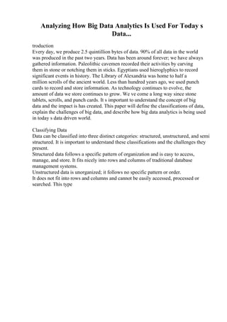 Analyzing How Big Data Analytics Is Used For Today s
Data...
troduction
Every day, we produce 2.5 quintillion bytes of data. 90% of all data in the world
was produced in the past two years. Data has been around forever; we have always
gathered information. Paleolithic cavemen recorded their activities by carving
them in stone or notching them in sticks. Egyptians used hieroglyphics to record
significant events in history. The Library of Alexandria was home to half a
million scrolls of the ancient world. Less than hundred years ago, we used punch
cards to record and store information. As technology continues to evolve, the
amount of data we store continues to grow. We ve come a long way since stone
tablets, scrolls, and punch cards. It s important to understand the concept of big
data and the impact is has created. This paper will define the classifications of data,
explain the challenges of big data, and describe how big data analytics is being used
in today s data driven world.
Classifying Data
Data can be classified into three distinct categories: structured, unstructured, and semi
structured. It is important to understand these classifications and the challenges they
present.
Structured data follows a specific pattern of organization and is easy to access,
manage, and store. It fits nicely into rows and columns of traditional database
management systems.
Unstructured data is unorganized; it follows no specific pattern or order.
It does not fit into rows and columns and cannot be easily accessed, processed or
searched. This type
 