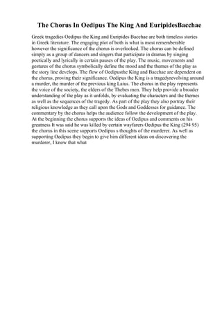 The Chorus In Oedipus The King And EuripidesBacchae
Greek tragedies Oedipus the King and Euripides Bacchae are both timeless stories
in Greek literature. The engaging plot of both is what is most rememberable
however the significance of the chorus is overlooked. The chorus can be defined
simply as a group of dancers and singers that participate in dramas by singing
poetically and lyrically in certain pauses of the play. The music, movements and
gestures of the chorus symbolically define the mood and the themes of the play as
the story line develops. The flow of Oedipusthe King and Bacchae are dependent on
the chorus, proving their significance. Oedipus the King is a tragedyrevolving around
a murder, the murder of the previous king Laius. The chorus in the play represents
the voice of the society, the elders of the Thebes men. They help provide a broader
understanding of the play as it unfolds, by evaluating the characters and the themes
as well as the sequences of the tragedy. As part of the play they also portray their
religious knowledge as they call upon the Gods and Goddesses for guidance. The
commentary by the chorus helps the audience follow the development of the play.
At the beginning the chorus supports the ideas of Oedipus and comments on his
greatness It was said he was killed by certain wayfarers Oedipus the King (294 95)
the chorus in this scene supports Oedipus s thoughts of the murderer. As well as
supporting Oedipus they begin to give him different ideas on discovering the
murderer, I know that what
 