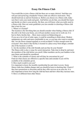 Essay On Fitness Club
You would like to join a fitness club but there are so many choices! And then you
will just end up having a headache! Fitness clubs are effective motivators. They
should motivate us and not frustrate us. Before you choose on a fitness club, make
sure that it suits your needs and goals. And before you do that, you should first learn
and decide on what is your priority. By then, you will know what you really need in
a fitness club. Here are some guidelines you can consider in choosing a fitness club
that is best for you:
1. Where is it located?
The location is the first thing that you should consider when finding a fitness club. If
the club is far from your home, you will just another excuse not to work out. It is
best to find a facility that ... Show more content on Helpwriting.net ...
If you see a lot of out of order signs, it could be something to think about. Modern
equipments are safer and more comfortable to use, so you may also want to consider
that. Are the floors cleaned regularly to avoid accidents? Is there enough room for
everyone? Also check if the facility is located in a place away from danger, consider
also if the location is well lit.
6. Are the members of the club friendly and can they be your friends?
The fitness club is also a venue for social interaction. Take time to drop by and meet
the members of the club before you enroll. Other members can be your buddies in the
near future and should be considered.
7. What is the schedule of classes and will they be convenient for you?
Find out what classes are offered at a specific time and consider if you will be
available at the schedules given.
8. How much would it cost you?
It is important to know the monthly membership fee and what it covers. Some
fitness clubs have hidden charges and you should be keen in checking that. Check if
they have promotions or discounts and do they offer services at an extra fee. It is
also important to know how long the club has been and how often they increase rates.
9. How is it different from other fitness
 