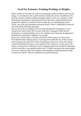 Need For Extensive Training Working At Heights
When it comes to tree removal, unless you absolutely certain you know what you are
doing, it is essential you hire a professional to handle this service. In addition to the
need for extensive training working at heights requires, there are a number of other
fluctuating circumstances causing potential risks that only a trained professional is
prepared for. Because consumers want to ensure they are spending their money
wisely, one of the most prominent questions asked is when a treeshould be removed?
Ask yourself the following questions:
Do you see extensive damage on the tree from the ground? Elimination of a tree
should occur when at least 50% or more of the tree is damaged. While the tree
deteriorates, it could potentially survive for multiple years. However, its appearance
could become abnormal in addition to its growth.
Do you see vertical seams or cracks in the trunk? These issues, as well as stubs
from dead branches indicate decay is occurring from within the tree. If these issues
are occurring on less than 25% of the circumference of the tree s trunk, the internal
wounds should heal themselves over a period of time. However, if more area of the
trunk is covered, this is indication of severe damage and the tree should be eliminated.
Are the roots able to stay upright on their own? A stable rootsystem can stand upright
on its own, otherwise there are problems. Such problems include decayed, missing,
or dead root systems. The tree could become a potential hazard
 