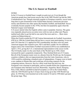 The U.S. Soccer or Football
INTRO
In the U.S soccer or football hasn t caught on quite just yet. Even though the
American people have had recent success like in the 2002 World Cup and the 2009
Confederations Cup. Though extremely popular in European countries, soccer took a
long time to gain momentum in the United States because Americans put more
money and attention into other sports like baseball, football, and basketball. Soccer
eventually became popular in the 1970s, but then lost popularity again when the
National League went bankrupt.
U.S soccer started when the English settlers came to populate America. The game
was originally played across an entire town with two nets at either end. Players
tackled each other to get the ball to one end of the town and in a ... Show more
content on Helpwriting.net ...
When the French created the FГ©dГ©ration Internationale de Football Association
(FIFA) in 1904 the United States did not have a soccer team participating. It was not
until 1913 that the U.S. applied for FIFA membership, but there were two main
American leagues that wanted to join. FIFA said there couldn t be two different
leagues and so the United States Football Association (USFA) was established on
April 5, 1913, giving the U.S. a international representation in the soccer world.
The US finally made it to the semi finals of the World Cup in 1930, which
increased the sport s popularity temporarily. They finished third out of 13 teams.
But all of the Europeans teams were at a absents from the World cup. the European
countries withdrew after an impassioned plea from the Latin Americans, who in
1930 would be celebrating a hundred years of independence. Uruguay were to build
a new stadium in Montevideo and would pay all traveling expenses for the
competing nations. However, face by a three week boat trip each way, the
Europeans were reluctant to participate, and two months before the competition not
one European entry had been received. Meanwhile, Argentina, Brazil, Paraguay,
Peru, Chile, Mexico and Bolivia had all accepted, as well as the United States.
After the 1930 World Cup the U.S hasn t been living up to that 1930 World Cup
glory. In 1934 they were knocked out in the round of 16 and in 1950 didn t get past
the group stage. They
 