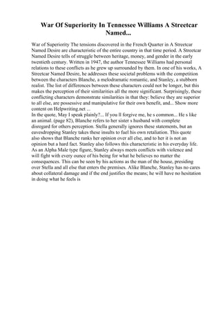 War Of Superiority In Tennessee Williams A Streetcar
Named...
War of Superiority The tensions discovered in the French Quarter in A Streetcar
Named Desire are characteristic of the entire country in that time period. A Streetcar
Named Desire tells of struggle between heritage, money, and gender in the early
twentieth century. Written in 1947, the author Tennessee Williams had personal
relations to these conflicts as he grew up surrounded by them. In one of his works, A
Streetcar Named Desire, he addresses these societal problems with the competition
between the characters Blanche, a melodramatic romantic, and Stanley, a stubborn
realist. The list of differences between these characters could not be longer, but this
makes the perception of their similarities all the more significant. Surprisingly, these
conflicting characters demonstrate similarities in that they: believe they are superior
to all else, are possessive and manipulative for their own benefit, and... Show more
content on Helpwriting.net ...
In the quote, May I speak plainly?... If you ll forgive me, he s common... He s like
an animal. (page 82), Blanche refers to her sister s husband with complete
disregard for others perception. Stella generally ignores these statements, but an
eavesdropping Stanley takes these insults to fuel his own retaliation. This quote
also shows that Blanche ranks her opinion over all else, and to her it is not an
opinion but a hard fact. Stanley also follows this characteristic in his everyday life.
As an Alpha Male type figure, Stanley always meets conflicts with violence and
will fight with every ounce of his being for what he believes no matter the
consequences. This can be seen by his actions as the man of the house, presiding
over Stella and all else that enters the premises. Alike Blanche, Stanley has no cares
about collateral damage and if the end justifies the means; he will have no hesitation
in doing what he feels is
 