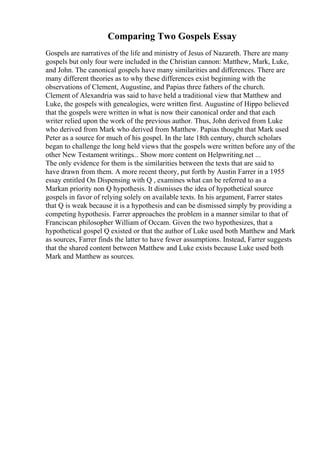 Comparing Two Gospels Essay
Gospels are narratives of the life and ministry of Jesus of Nazareth. There are many
gospels but only four were included in the Christian cannon: Matthew, Mark, Luke,
and John. The canonical gospels have many similarities and differences. There are
many different theories as to why these differences exist beginning with the
observations of Clement, Augustine, and Papias three fathers of the church.
Clement of Alexandria was said to have held a traditional view that Matthew and
Luke, the gospels with genealogies, were written first. Augustine of Hippo believed
that the gospels were written in what is now their canonical order and that each
writer relied upon the work of the previous author. Thus, John derived from Luke
who derived from Mark who derived from Matthew. Papias thought that Mark used
Peter as a source for much of his gospel. In the late 18th century, church scholars
began to challenge the long held views that the gospels were written before any of the
other New Testament writings... Show more content on Helpwriting.net ...
The only evidence for them is the similarities between the texts that are said to
have drawn from them. A more recent theory, put forth by Austin Farrer in a 1955
essay entitled On Dispensing with Q , examines what can be referred to as a
Markan priority non Q hypothesis. It dismisses the idea of hypothetical source
gospels in favor of relying solely on available texts. In his argument, Farrer states
that Q is weak because it is a hypothesis and can be dismissed simply by providing a
competing hypothesis. Farrer approaches the problem in a manner similar to that of
Franciscan philosopher William of Occam. Given the two hypothesizes, that a
hypothetical gospel Q existed or that the author of Luke used both Matthew and Mark
as sources, Farrer finds the latter to have fewer assumptions. Instead, Farrer suggests
that the shared content between Matthew and Luke exists because Luke used both
Mark and Matthew as sources.
 