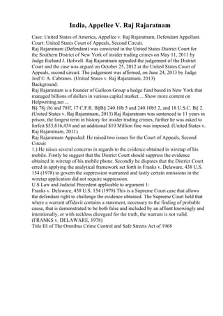 India, Appellee V. Raj Rajaratnam
Case: United States of America, Appellee v. Raj Rajaratnam, Defendant Appellant.
Court: United States Court of Appeals, Second Circuit.
Raj Rajaratnam (Defendant) was convicted in the United States District Court for
the Southern District of New York of insider trading crimes on May 11, 2011 by
Judge Richard J. Holwell. Raj Rajaratnam appealed the judgement of the District
Court and the case was argued on October 25, 2012 at the United States Court of
Appeals, second circuit. The judgement was affirmed, on June 24, 2013 by Judge
JosГ© A. Cabranes. (United States v. Raj Rajaratnam, 2013)
Background:
Raj Rajaratnam is a founder of Galleon Group a hedge fund based in New York that
managed billions of dollars in various capital market ... Show more content on
Helpwriting.net ...
В§ 78j (b) and 78ff, 17 C.F.R. В§В§ 240.10b 5 and 240.10b5 2, and 18 U.S.C. В§ 2.
(United States v. Raj Rajaratnam, 2013) Raj Rajaratnam was sentenced to 11 years in
prison, the longest term in history for insider trading crimes, further he was asked to
forfeit $53,816,434 and an additional $10 Million fine was imposed. (United States v.
Raj Rajaratnam, 2011)
Raj Rajaratnam Appealed: He raised two issues for the Court of Appeals, Second
Circuit
1.) He raises several concerns in regards to the evidence obtained in wiretap of his
mobile. Firstly he suggest that the District Court should suppress the evidence
obtained in wiretap of his mobile phone. Secondly he disputes that the District Court
erred in applying the analytical framework set forth in Franks v. Delaware, 438 U.S.
154 (1978) to govern the suppression warranted and lastly certain omissions in the
wiretap application did not require suppression.
U.S Law and Judicial Precedent applicable to argument 1:
Franks v. Delaware, 438 U.S. 154 (1978) This is a Supreme Court case that allows
the defendant right to challenge the evidence obtained. The Supreme Court held that
where a warrant affidavit contains a statement, necessary to the finding of probable
cause, that is demonstrated to be both false and included by an affiant knowingly and
intentionally, or with reckless disregard for the truth, the warrant is not valid.
(FRANKS v. DELAWARE, 1978)
Title III of The Omnibus Crime Control and Safe Streets Act of 1968
 