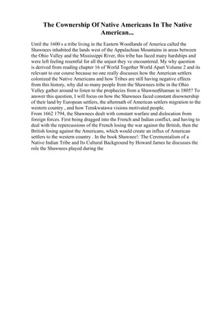 The Cownership Of Native Americans In The Native
American...
Until the 1600 s a tribe living in the Eastern Woodlands of America called the
Shawnees inhabited the lands west of the Appalachian Mountains in areas between
the Ohio Valley and the Mississippi River, this tribe has faced many hardships and
were left feeling resentful for all the unjust they ve encountered. My why question
is derived from reading chapter 16 of World Together World Apart Volume 2 and its
relevant to our course because no one really discusses how the American settlers
colonized the Native Americans and how Tribes are still having negative effects
from this history, why did so many people from the Shawnees tribe in the Ohio
Valley gather around to listen to the prophecies from a ShawneeShaman in 1805? To
answer this question, I will focus on how the Shawnees faced constant disownership
of their land by European settlers, the aftermath of American settlers migration to the
western country , and how Tenskwatawa visions motivated people.
From 1662 1794, the Shawnees dealt with constant warfare and dislocation from
foreign forces. First being dragged into the French and Indian conflict, and having to
deal with the repercussions of the French losing the war against the British, then the
British losing against the Americans, which would create an influx of American
settlers to the western country . In the book Shawnee!: The Ceremonialism of a
Native Indian Tribe and Its Cultural Background by Howard James he discusses the
role the Shawnees played during the
 