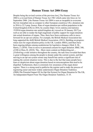 Human Tissue Act 2004 Essay
Despite being the revised version of the previous law,[ The Human Tissue Act
2004 is a revised form of Human Tissue Act 1961 which came into force on 1st
September 2006. ] the Human Tissue Act 2004 is seen as incapable to overcome
the low transplant rate as compare to other European countries,[ UK s donation rate
in 2016 is 22.3 pmp. Source: Rate of organ donation per million population in the
United Kingdom (UK) in 2016, by country https://www.statista.com/statistics
/519916/organ donation rate united kingdom uk/,viewed on 18 January 2017] as
well as not able to render the high magnitude of public support for organ donation
into actual donations of organs. Thus, there have been continuous calls to move
forward for an opt out scheme. For example, the British Medical Association has
long supported the shift[ British Medical Association. (2012). Building on progress:
where next for organ donation policy in the UK. London: BMA.] and there have
been ongoing debates among academician for legislative changes.[ Bird, S. M.,
Harris, J. (2010). Time to move to presumed consent for organ donation. BMJ, 340,
c2188.],[ Rieu, R. (2010). The... Show more content on Helpwriting.net ...
] Following a wide initiative throughout the country, the task force revealed that there
is great willingness among the people to donate under the current system, and that
moving to an opt out system sooner may benefit but carries a significant risk of
making the current situation worse. This is due to the fact that many people have
fears or skepticism about organ donation based on misconceptions that need to be
dispelled. Furthermore, there is extremely low awareness of the organ donor
register. There is a strong need to publicise the register and to make the process of
registering easier and more widely understood.[ Organ Donation Taskforce.
(2008).The Potential Impact Of An Opt Out System For Organ Donation In The UK,
An Independent Report From The Organ Donation Taskforce, 31 35.
 