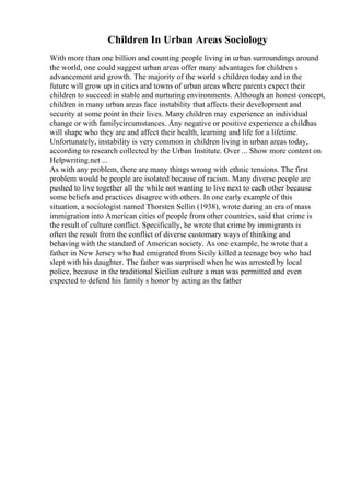 Children In Urban Areas Sociology
With more than one billion and counting people living in urban surroundings around
the world, one could suggest urban areas offer many advantages for children s
advancement and growth. The majority of the world s children today and in the
future will grow up in cities and towns of urban areas where parents expect their
children to succeed in stable and nurturing environments. Although an honest concept,
children in many urban areas face instability that affects their development and
security at some point in their lives. Many children may experience an individual
change or with familycircumstances. Any negative or positive experience a childhas
will shape who they are and affect their health, learning and life for a lifetime.
Unfortunately, instability is very common in children living in urban areas today,
according to research collected by the Urban Institute. Over ... Show more content on
Helpwriting.net ...
As with any problem, there are many things wrong with ethnic tensions. The first
problem would be people are isolated because of racism. Many diverse people are
pushed to live together all the while not wanting to live next to each other because
some beliefs and practices disagree with others. In one early example of this
situation, a sociologist named Thorsten Sellin (1938), wrote during an era of mass
immigration into American cities of people from other countries, said that crime is
the result of culture conflict. Specifically, he wrote that crime by immigrants is
often the result from the conflict of diverse customary ways of thinking and
behaving with the standard of American society. As one example, he wrote that a
father in New Jersey who had emigrated from Sicily killed a teenage boy who had
slept with his daughter. The father was surprised when he was arrested by local
police, because in the traditional Sicilian culture a man was permitted and even
expected to defend his family s honor by acting as the father
 