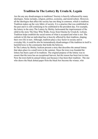 Tradition In The Lottery By Ursula K. Leguin
Are the any any disadvantages to traditions? Society is heavily influenced by many
ideologies. Some includes, religion, politics, economy, and moral/culture. However,
all the ideologies that affect the society has one thing in common, which is tradition.
Tradition makes up the very fabric of society. It is a practice that was established in
the past and it is still continuing to be celebrated to the president day. For example,
the lottery in the story The Lottery by Shirley Jacksonand the imprisonment of the
child in the story The Ones Who Walks Away from Omelas by Ursula K. LeGuin.
Tradition helps establish the social norms of what is accepted and what is not. The
outlook in life that an individual has is heavily affected by their tradition, shaping
their own life in turn. Although, tradition plays a key factor in society and in
everyday life, it could be also be tremendously disadvantages if the tradition in itself is
harmful/toxic to the community that holds the believes.
In The Lottery by Shirley Jackson present a story that describes the annual lottery
that takes place in a small town in the summer. Since the town was founded the
lottery has been a part of its tradition. The original purpose of the lottery was to
ensure that the town has an exceptional harvest, but the reason has been lost in time.
Now the town held its annual lottery just because it has been their tradition . The one
who draws the black dotted paper from the black box become the winner, who
 