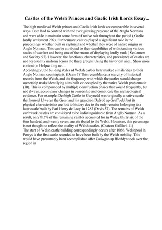 Castles of the Welsh Princes and Gaelic Irish Lords Essay...
The high medieval Welsh princes and Gaelic Irish lords are comparable in several
ways. Both had to contend with the ever growing presence of the Anglo Normans
and were able to maintain some form of native rule throughout the period ( Gaelic
lordly settlement 209). Furthermore, castles played a significant role in the
proceedings whether built or captured and whether they were of native origins or
Anglo Norman. This can be attributed to their capabilities of withstanding various
scales of warfare and being one of the means of displaying lordly rank ( Settlement
and Society 97). However, the functions, characteristics, and prevalence of castles are
not necessarily uniform across the three groups. Using the historical and... Show more
content on Helpwriting.net ...
Accordingly, the building styles of Welsh castles bear marked similarities to their
Anglo Norman counterparts. (Davis 7) This resemblance, a scarcity of historical
records from the Welsh, and the frequency with which the castles would change
ownership make identifying sites built or occupied by the native Welsh problematic
(30). This is compounded by multiple construction phases that would frequently, but
not always, accompany changes in ownership and complicate the archaeological
evidence. For example, Denbigh Castle in Gwynedd was originally a native castle
that housed Llwelyn the Great and his grandson Dafydd ap Gruffudd, but its
physical characteristics are lost to history due to the only remains belonging to a
later castle built by Earl Henry de Lacy in 1282 (Davis 52). The remains of Welsh
earthwork castles are considered to be indistinguishable from Anglo Norman. As a
result, only 8.5% of the remaining castles accounted for in Wales, thirty six of the
four hundred and twenty seven, are attributed to the Welsh. However, this percentage
is not thought to reflect the totality of Welsh castles. (Chateau Gaillard 11)
The start of Welsh castle building correspondingly occurs after 1066. Welshpool in
Powys is the first castle recorded to have been built by the Welsh nobility. This
would have presumably been accomplished after Cadwgan ap Bleddyn took over the
region in
 