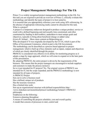Project Management Methodology For The Uk
Prince 2 is a widely recognised project management methodology in the UK. For
this task you are required to provide an overview of Prince 2, critically evaluate this
methodology and identify the types of project it is best suited to.
It is essential that you appropriately reference your work using APA referencing. In
the absence of appropriate referencing marks cannot be allocated for this task.
What is a project?
A project is a temporary endeavour designed to produce a unique product, service or
result with a defined beginning and end (usually time constrained, and often
constrained by funding or deliverables), undertaken to meet unique goals and
objectives, typically to bring about beneficial change or added value
(Lewis R. Ireland ... Show more content on Helpwriting.net ...
Who developed it? It was originally developed by the CCTA, which is part of the
Office of Government Commerce, which in part is the UK Government.
The methodology can be described as a process based approach to project
management; which is built up of key elements such as inputs, outputs and objectives
of which are clearly identified through the project
PRINCE2 is considered very effective in its ability for monitoring progress as it
adopts a stage by stage approach, which we will come to expand on in the later parts
of this presentation.
By adopting PRINCE2, the entire project is driven by the requirements of the
business. This means that the project managers are encouraged to include suppliers
and customers to make the process inclusive
So is it just intended for IT projects? No. The original version of PRINCE was
intended for IT, but the scope expanded, and the PRINCE2 methodology is now
intended for all types of projects.
A PRINCE2 Project
Sets out to solve a business need
Has a defined, unique set of products
Has the nesesary resources
Has a limited time scale
Sets up an organisational structure with defined responsibilities http:/
/www.slideshare.net/moniefeied/prince2 methodology?related=3 PRINCE2
philosophy
Emphasises on the following:
Extensive planning throughout
A means of controlling the projects schedules, cost and overall quality
A model that consists of processes to start, control and
 