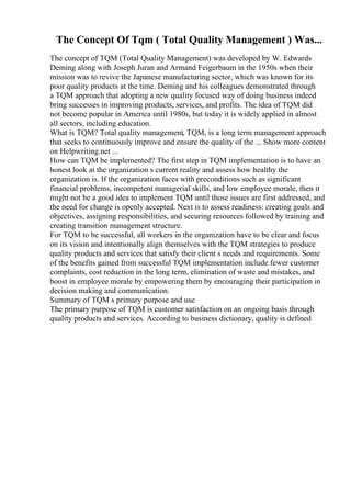The Concept Of Tqm ( Total Quality Management ) Was...
The concept of TQM (Total Quality Management) was developed by W. Edwards
Deming along with Joseph Juran and Armand Feigerbaum in the 1950s when their
mission was to revive the Japanese manufacturing sector, which was known for its
poor quality products at the time. Deming and his colleagues demonstrated through
a TQM approach that adopting a new quality focused way of doing business indeed
bring successes in improving products, services, and profits. The idea of TQM did
not become popular in America until 1980s, but today it is widely applied in almost
all sectors, including education.
What is TQM? Total quality management, TQM, is a long term management approach
that seeks to continuously improve and ensure the quality of the ... Show more content
on Helpwriting.net ...
How can TQM be implemented? The first step in TQM implementation is to have an
honest look at the organization s current reality and assess how healthy the
organization is. If the organization faces with preconditions such as significant
financial problems, incompetent managerial skills, and low employee morale, then it
might not be a good idea to implement TQM until those issues are first addressed, and
the need for change is openly accepted. Next is to assess readiness: creating goals and
objectives, assigning responsibilities, and securing resources followed by training and
creating transition management structure.
For TQM to be successful, all workers in the organization have to be clear and focus
on its vision and intentionally align themselves with the TQM strategies to produce
quality products and services that satisfy their client s needs and requirements. Some
of the benefits gained from successful TQM implementation include fewer customer
complaints, cost reduction in the long term, elimination of waste and mistakes, and
boost in employee morale by empowering them by encouraging their participation in
decision making and communication.
Summary of TQM s primary purpose and use
The primary purpose of TQM is customer satisfaction on an ongoing basis through
quality products and services. According to business dictionary, quality is defined
 