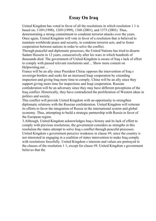 Essay On Iraq
United Kingdom has voted in favor of all the resolutions in which resolution 1 1 is
based on; 1189 (1998), 1269 (1999), 1368 (2001), and 1373 (2001). Thus,
demonstrating a strong commitment to condemn terrorist attacks over the years.
Once again, United Kingdom will vote in favor of a resolution that is believed to
maintain worldwide peace and security, to condemn terrorist acts, and to foster
cooperation between nations in order to solve the conflict.
Through peaceful and diplomatic processes, the United Nations has tried to disarm
Sadam Hussein in 12 years, consecutively after his wars in which hundreds of
thousands died. The government of United Kingdom is aware of Iraq s lack of effort
to comply with passed relevant resolutions and ... Show more content on
Helpwriting.net ...
France will be an ally since President Chirac opposes the intervention of Iraq s
sovereign borders and seeks for an increased Iraqi cooperation by extending
inspection and giving Iraq more time to comply. China will be an ally since they
support giving more time for inspections and Iraqi cooperation. Russian
confederation will be an adversary since they may have different perceptions of the
Iraq conflict. Historically, they have contradicted the proliferation of Western ideas in
politics and society.
This conflict will provide United Kingdom with an opportunity to strengthen
diplomatic relations with the Russian confederation. United Kingdom will reiterate
its efforts to favor the integration of Russia in the international system and global
economy. Thus, attempting to build a strategic partnership with Russia in favor of
the European region.
3.Although, United Kingdom acknowledges Iraq s history and its lack of effort to
comply with previous resolutions, the government considers as strengths in this
resolution the states attempt to solve Iraq s conflict through peaceful processes.
United Kingdom s government perceive weakness in clause #9, since the country is
not interested in engaging in a coalition of states intervention to make Iraq comply
with resolutions forcefully. United Kingdom s interests and values are portrayed in
the clauses of the resolution 1 1, except for clause #9. United Kingdom s government
believes that the
 