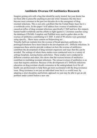 Antibiotic Overuse Of Antibiotics Research
Imagine getting sick with a bug that should be easily treated, but your doctor has
not been able to prescribe anything to provide relief. Instances like this have
become more common in the past two decades do to the emergence of drug
resistant infections. This is not only a problem that the United States faces but it s
a worldwide crisis. In this paper I will address how overuse of antibiotics has
caused an influx of drug resistant infections specifically C Diff and how this impacts
human health worldwide and the efforts to fight against it. Literature searches using
the databases CINAHL Complete and PubMed were used to gather data on the
overuse of antibiotics contributing to C Diff. A total of 98 articles were generated
using specific... Show more content on Helpwriting.net ...
Timothy Sullivan explains how the overuse of broad spectrum antibiotics for
prolonged durations have been linked to the development of C. Difficile infections. In
comparison these articles provide evidence on how the overuse of antibiotics
contribute the development of drug resistant organisms and ways that this can be
avoided. The settings of where these studies were conducted were in a variety of
settings hospitals, nursing homes and clinics. These studies were conducted in
different countries and states, this shows that the overuse/misuse of antibiotics
contribute to multidrug resistant infections. The misuse/overuse of antibiotics is an
issue that requires attention. Because of the development of C Difficile infections
education on drug resistant should commence at the undergraduate level for all
health care professionals to help them get more acclimated with the drug resistance
issue. Drug resistance is not just an individual issue but it s a world issue, by
adapting a strict discipline and holistic approach we just may be able to get an old
problem under control before a new one
 