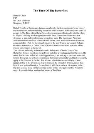 The Time Of The Butterflies
Isabella Czech
FSP
Dr. Ortiz Villarelle
November 5, 2015
Rafael Trujillo, a Dominican dictator, developed a harsh reputation as being one of
the most violent and domineering leaders of South America in his thirty one years of
power. In The Time of the Butterflies, Julia Alvarez provides insight into the effects
of Trujillo s infamy by sharing the stories of three Dominican sisters and their
struggles to gain independence and speak their truth. The Dominican American
author dramatizes the lives of the Mirabal sisters, three historical women who were
assassinated in 1961, for their involvement in the anti Trujillo movement. Roberto
Gonzalez Echevarria, a Cuban critic of Latin American literature, provides a bias
insight with regards to the novel.
This critique written by Roberto Gonzalez Echevarria of In the Time of the
Butterflies focuses mainly on the political facts that are not apparent in the novel. He
states that Alvarez makes her novel appear blurry, not making it a serious historical
fiction. However, the critical commentary that Echevarria made would not necessarily
apply to the film due to the fact that Alvarez s intentions are to initially expose
readers to life in the Dominican Republic under the control of Trujillo, rather than
have it be a serious historical fictional novel with facts and real life events. In fact,
the film focused more on the historical aspect of this time period unlike Alvarez s
novel. It provided slow motion slide shows of Trujillo s
 