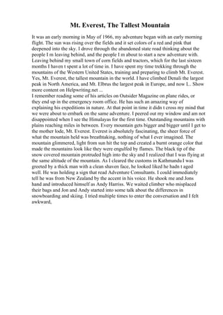Mt. Everest, The Tallest Mountain
It was an early morning in May of 1966, my adventure began with an early morning
flight. The sun was rising over the fields and it set colors of a red and pink that
deepened into the sky. I drove through the abandoned state road thinking about the
people I m leaving behind, and the people I m about to start a new adventure with.
Leaving behind my small town of corn fields and tractors, which for the last sixteen
months I haven t spent a lot of time in. I have spent my time trekking through the
mountains of the Western United States, training and preparing to climb Mt. Everest.
Yes, Mt. Everest, the tallest mountain in the world. I have climbed Denali the largest
peak in North America, and Mt. Elbrus the largest peak in Europe, and now I... Show
more content on Helpwriting.net ...
I remember reading some of his articles on Outsider Magazine on plane rides, or
they end up in the emergency room office. He has such an amazing way of
explaining his expeditions in nature. At that point in time it didn t cross my mind that
we were about to embark on the same adventure. I peered out my window and am not
disappointed when I see the Himalayas for the first time. Outstanding mountains with
plains reaching miles in between. Every mountain gets bigger and bigger until I get to
the mother lode, Mt. Everest. Everest is absolutely fascinating, the sheer force of
what the mountain held was breathtaking, nothing of what I ever imagined. The
mountain glimmered, light from sun hit the top and created a burnt orange color that
made the mountains look like they were engulfed by flames. The black tip of the
snow covered mountain protruded high into the sky and I realized that I was flying at
the same altitude of the mountain. As I cleared the customs in Kathmandu I was
greeted by a thick man with a clean shaven face, he looked liked he hadn t aged
well. He was holding a sign that read Adventure Consultants. I could immediately
tell he was from New Zealand by the accent in his voice. He shook me and Jons
hand and introduced himself as Andy Harriss. We waited climber who misplaced
their bags and Jon and Andy started into some talk about the differences in
snowboarding and skiing. I tried multiple times to enter the conversation and I felt
awkward,
 