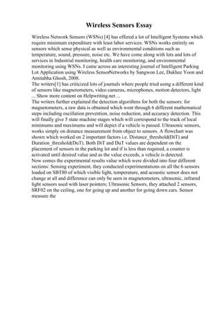 Wireless Sensors Essay
Wireless Network Sensors (WSNs) [4] has offered a lot of Intelligent Systems which
require minimum expenditure with least labor services. WSNs works entirely on
sensors which sense physical as well as environmental conditions such as
temperature, sound, pressure, noise etc. We have come along with lots and lots of
services in Industrial monitoring, health care monitoring, and environmental
monitoring using WSNs. I came across an interesting journal of Intelligent Parking
Lot Application using Wireless SensorNetworks by Sangwon Lee, Dukhee Yoon and
Amitabha Ghosh, 2008.
The writers[1] has criticized lots of journals where people tried using a different kind
of sensors like magnetometers, video cameras, microphones, motion detectors, light
... Show more content on Helpwriting.net ...
The writers further explained the detection algorithms for both the sensors: for
magnetometers, a raw data is obtained which went through 6 different mathematical
steps including oscillation prevention, noise reduction, and accuracy detection. This
will finally give 5 state machine stages which will correspond to the track of local
minimums and maximums and will depict if a vehicle is passed. Ultrasonic sensors,
works simply on distance measurement from object to sensors. A flowchart was
shown which worked on 2 important factors i.e. Distance_threshold(DiT) and
Duration_threshold(DuT). Both DiT and DuT values are dependent on the
placement of sensors in the parking lot and if is less than required, a counter is
activated until desired value and as the value exceeds, a vehicle is detected.
Now comes the experimental results value which were divided into four different
sections: Sensing experiment, they conducted experimentations on all the 6 sensors
loaded on SBT80 of which visible light, temperature, and acoustic sensor does not
change at all and difference can only be seen in magnetometers, ultrasonic, infrared
light sensors used with laser pointers; Ultrasonic Sensors, they attached 2 sensors,
SRF02 on the ceiling, one for going up and another for going down cars. Sensor
measure the
 