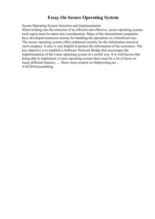 Essay On Secure Operating System
Secure Operating System Selection and Implementation
When looking into the selection of an efficient and effective, secure operating system,
each aspect must be taken into consideration. Many of the international companies
have developed numerous actions for handling the operations in a beneficial way.
The secure operating system offers enhanced security for the information stored at
each company. It also is very helpful to protect the information of the customers. The
key objective is to establish a Software Network Bridge that encourages the
implementation of the Linux operating system in a useful way. It is well known that
being able to implement a Linux operating system there must be a lot of focus on
many different features.. ... Show more content on Helpwriting.net ...
4/16/2018Assembling
 