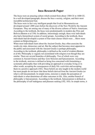 Inca Research Paper
The Incas were an amazing culture which existed from about 1300 CE to 1600 CE.
In a well developed paragraph, discuss the Inca s society, religion, and their most
incredible/architectural feat.
The Incas were in fact very intelligent people that lived in Mesoamerica an
developed around 1,000 years before the discovery of the New World by the Ancient
Europeans. They are among one of many of the diverse cultures of Native Americans.
According to the textbook, the Incas were predominantly in modern day Peru and
Bolivia (Benton et al 330). In addition, interestingly enough, these wise individuals
also had a hierarchical system of social groups. According to the textbook, these
individuals had developed a system of four main classes which were ... Show more
content on Helpwriting.net ...
When most individuals learn about the Ancient Greeks, they often associate the
words city state, democracy and art. But the subject that becomes most apparent to
the public and associated with the Ancient Greeks is perhaps philosophy.
According to the textbook, philosophy is defined as the word of wisdom (Benton
et al 66). Philosophy is vaguely not assimilated with religion even though they are
similar. There are several branches of philosophy. Two of which were very
common in Ancient Greece and they were Stoicism and Epicureanism. According
to the textbook, stoicism is defined as being less concerned with formulating a
systematic philosophy than with providing an approach to everyday living or in
other words, accepting the consequences of daily life s activities and accepting
them in a positive approach (102). These beliefs are also taught in the modern world
but most people do not know that these beliefs derived from the Ancient Greeks (or
what is still documented). In simple terms, stoicism is simply the perception of
individuals is what determines all other outcomes in life. Also, another branch of
philosophy is Epicureanism. According to the textbook, Epicureanism is defined as
the philosophy of self indulgence and pleasure seeking (102, 103). In simple terms, it
 