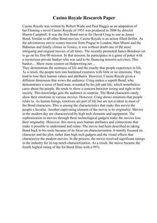 Casino Royale Research Paper
Casino Royale was written by Robert Wade and Paul Haggis as an adaptation of
Ian Fleming s novel Casino Royale of 1953 was produced in 2006 by director
Martin Campbell. It was the first Bond movie for David Craig to star as James
Bond. Similar to all other Bond movies; Casino Royale is an action filled thriller. As
the adventurous movie scenes traverse from Prague to London, then Miami and the
Bahamas and finally climax in Venice, it was without doubt one of the most
intriguing and original movies of all times. The recently promoted James Bondwas set
to go on his first 00 mission. In that mission, he participates in a game of poker with
a mysterious private banker who was said to be financing terrorist activities. This
banker,... Show more content on Helpwriting.net ...
They demonstrate the sternness of life and the cruelty that people experience in life.
As a result, the people turn into hardened creatures with little or no emotions. They
tend to lose their human values and attributes. However, Casino Royale gives a
different dimension that wows the audience. Craig makes a superb Bond, who
demonstrates a sense of hard man, wounded by his job and life, which nonetheless
cares about the people. He tends to show a concern between wrong and right in the
society. This knowledge gets the audience to surprise. The Bond characters rarely
show their emotions in various movies. However, Craig shows emotions that people
relate to. As human beings, emotions are part of life but are not evident in most of
the Bond characters. This is among the characteristics that make this movie the
people s favorite. Another captivating element of the movie is its originality. Movies
in the modern day are characterized by high tech elements and equipment. The
sophistication in movies through these technological gadgets make the movies lose
their originality. However, this movie uses human attributes and connections that
make it possible to understand and relate. The movie had been described as taking
Bond back to his roots because of its focus on characterization. It mainly focused on
character and the plot, rather than high tech gadgets and the visual effects that
characterize the modern movies. In the process, the movie received significant ratings
in the industry for its top notch characterization. As a result, the movie became the
fourth highest rating of the for Bond films with a 95%
 