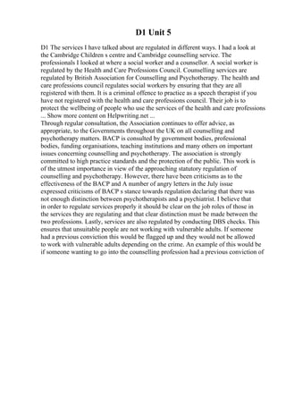 D1 Unit 5
D1 The services I have talked about are regulated in different ways. I had a look at
the Cambridge Children s centre and Cambridge counselling service. The
professionals I looked at where a social worker and a counsellor. A social worker is
regulated by the Health and Care Professions Council. Counselling services are
regulated by British Association for Counselling and Psychotherapy. The health and
care professions council regulates social workers by ensuring that they are all
registered with them. It is a criminal offence to practice as a speech therapist if you
have not registered with the health and care professions council. Their job is to
protect the wellbeing of people who use the services of the health and care professions
... Show more content on Helpwriting.net ...
Through regular consultation, the Association continues to offer advice, as
appropriate, to the Governments throughout the UK on all counselling and
psychotherapy matters. BACP is consulted by government bodies, professional
bodies, funding organisations, teaching institutions and many others on important
issues concerning counselling and psychotherapy. The association is strongly
committed to high practice standards and the protection of the public. This work is
of the utmost importance in view of the approaching statutory regulation of
counselling and psychotherapy. However, there have been criticisms as to the
effectiveness of the BACP and A number of angry letters in the July issue
expressed criticisms of BACP s stance towards regulation declaring that there was
not enough distinction between psychotherapists and a psychiatrist. I believe that
in order to regulate services properly it should be clear on the job roles of those in
the services they are regulating and that clear distinction must be made between the
two professions. Lastly, services are also regulated by conducting DBS checks. This
ensures that unsuitable people are not working with vulnerable adults. If someone
had a previous conviction this would be flagged up and they would not be allowed
to work with vulnerable adults depending on the crime. An example of this would be
if someone wanting to go into the counselling profession had a previous conviction of
 