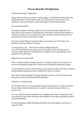 Proven Benefits Of Optimism
The Proven Benefits of Optimism
Being optimistic does not consist in seeing things in a blind and blissful manner but
instead from their most favorable angle. It is all the more in your interest to be
optimistic since you will derive many advantages for your body and soul.
See your glass half full
Launching a project or seeing a situation from its most favorable angle does not
mean that you are unaware of all the positive and negative directions this project or
situation can lead you to. It simply means that you have resolutely chosen to see a
given situation from its most positive angle.
By merely seeing things in a positive light, you increase your motivation, your
dynamism and your chances of success.
As time goes by, you ... Show more content on Helpwriting.net ...
You will communicate more easily and you will find it more and more easy to
convince people that they should help you or support you as you implement your
projects or face difficulties.
Repercussions on your health
There is another benefit to being optimistic: it leads to a better state of mind. It is
proven that optimistic people have a better state of mind than pessimistic people.
A more optimistic state of mind reinforces your immune system. It has been observed
that pessimistic people have poorer health due to their low morale.
Here are the other advantages of being optimistic: great joie de vivre, better social
life, greater stamina and increased life expectancy.
Optimism, a complete sport
For all these reasons, it is recommended that you be optimistic in a realistic manner.
Do not refuse to see the drawbacks of a specific situation. Instead, tackle it in a
positive way.
In a way, optimism can be considered as a complete sport since it requires the total
involvement of your body and mind, which influence each other generating common
and mutual benefits.
So, take the plunge without hesitating and follow the path leading to optimism to
succeed in life!
 