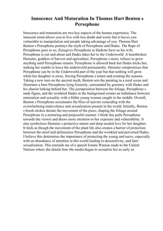 Innocence And Maturation In Thomas Hart Benton s
Persephone
Innocence and maturation are two key aspects of the human experience. The
innocent mind allows you to live with less doubt and worry but it leaves you
vulnerable to manipulation and people taking advantage of you. Thomas Hart
Benton s Persephone portrays the myth of Persephone and Hades. The Rape of
Persephone goes as so; Zeusgives Persephone to Hadesto have as his wife.
Persephone is out and about and Hades takes her to the Underworld. A heartbroken
Demeter, goddess of harvest and agriculture, Persephone s mom, refuses to grow
anything until Persephone returns. Persephone is allowed back but Hades tricks her,
making her unable to leave the underworld permanently. Demeter compromises that
Persephone can be in the Underworld part of the year but that nothing will grow
while her daughter is away, forcing Persephone s return and creating the seasons.
Taking a new turn on the ancient myth, Benton sets the painting in a rural scene and
illustrates a bare Persephone lying leisurely, surrounded by greenery with Hades and
his chariot lurking behind her. The juxtaposition between the foliage, Persephone s
nude figure, and the wrinkled Hades in the background creates an imbalance between
maturation and sexuality with a blithe young woman caught in the middle. Overall,
Benton s Persephone accentuates the bliss of naivete coinciding with the
overwhelming malevolence and sexualization present in the world. Initially, Benton
s brush strokes dictate the movement of the piece, shaping the foliage around
Persephone in a nurturing and purposeful manner. I think this pulls Persephone
towards the viewer and draws more attention to her exposure and vulnerability. It
also symbolizes Demeter s protective nature and deep seeded love for her daughter.
It feels as though the movement of the plant life also creates a barrier of protection
between the aloof and defenseless Persephone and the wrinkled and perverted Hades.
I believe this determines the importance of protecting the young and naive, especially
with an abundance of attention in this world leading to desensitivity, and later
sexualization. This reminds me of a speech Emma Watson made to the United
Nations where she details how the media began to sexualize her as early as
 