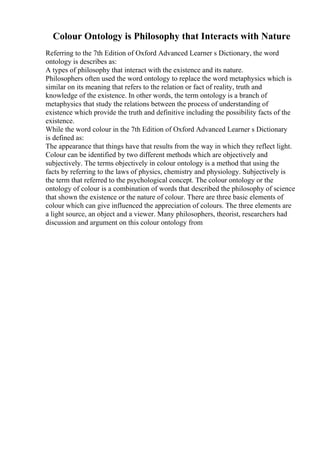 Colour Ontology is Philosophy that Interacts with Nature
Referring to the 7th Edition of Oxford Advanced Learner s Dictionary, the word
ontology is describes as:
A types of philosophy that interact with the existence and its nature.
Philosophers often used the word ontology to replace the word metaphysics which is
similar on its meaning that refers to the relation or fact of reality, truth and
knowledge of the existence. In other words, the term ontology is a branch of
metaphysics that study the relations between the process of understanding of
existence which provide the truth and definitive including the possibility facts of the
existence.
While the word colour in the 7th Edition of Oxford Advanced Learner s Dictionary
is defined as:
The appearance that things have that results from the way in which they reflect light.
Colour can be identified by two different methods which are objectively and
subjectively. The terms objectively in colour ontology is a method that using the
facts by referring to the laws of physics, chemistry and physiology. Subjectively is
the term that referred to the psychological concept. The colour ontology or the
ontology of colour is a combination of words that described the philosophy of science
that shown the existence or the nature of colour. There are three basic elements of
colour which can give influenced the appreciation of colours. The three elements are
a light source, an object and a viewer. Many philosophers, theorist, researchers had
discussion and argument on this colour ontology from
 